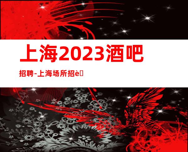 上海2023酒吧招聘-上海场所招聘，每天缺人福利多多