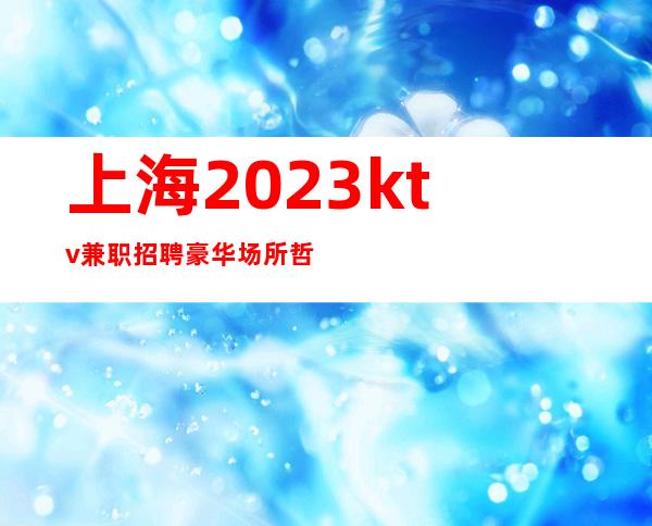 上海2023ktv兼职招聘豪华场所哲总真实直招上班轻松无压力