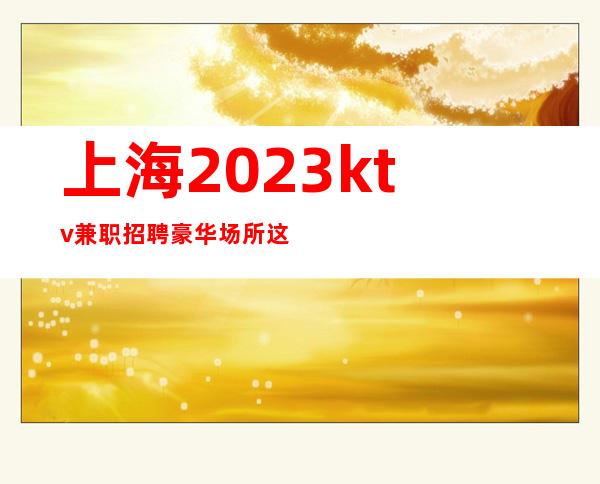上海2023ktv兼职招聘豪华场所这边的KTV招聘的情况