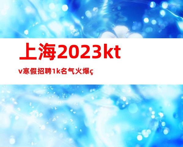 上海2023ktv寒假招聘1k名气火爆的KTV招聘