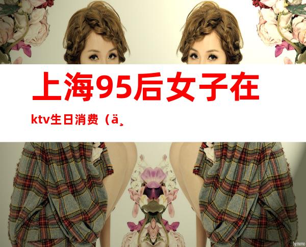 上海95后女子在ktv生日消费(上海95后ktv消费12万)