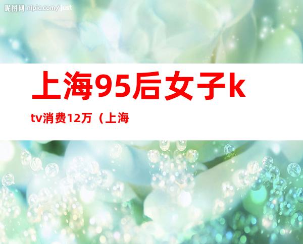 上海95后女子ktv消费12万(上海95后KTV)
