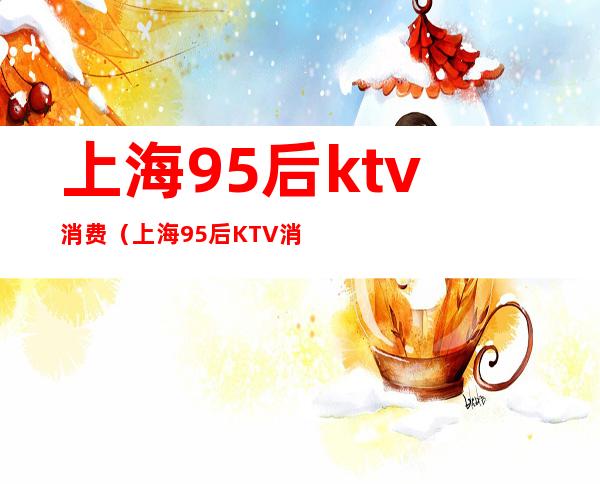 上海95后ktv消费(上海95后KTV消费12万原因)