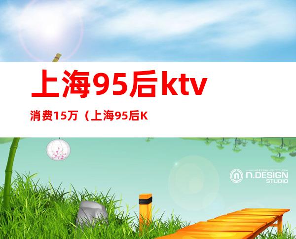 上海95后ktv消费15万(上海95后KTV)