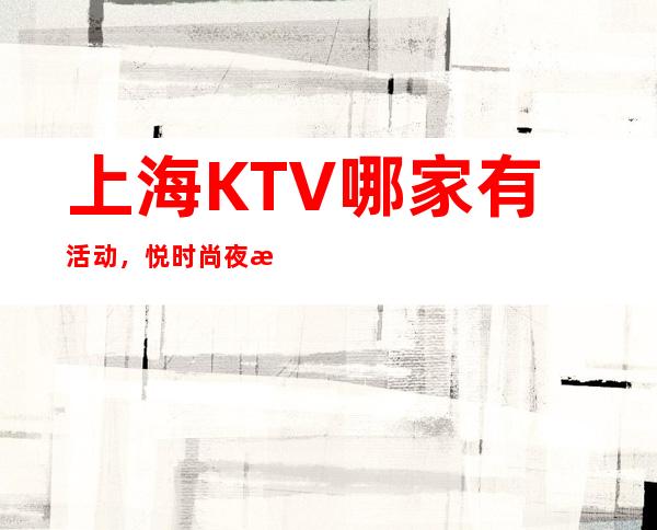 上海KTV哪家有活动，悦时尚夜总会在哪个区