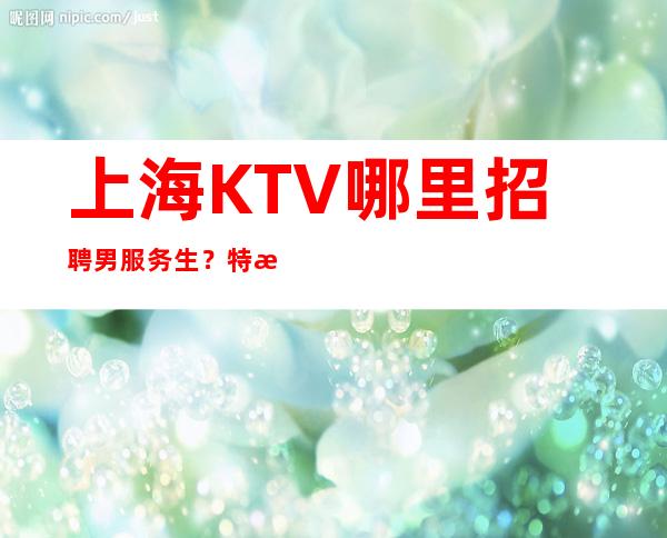 上海KTV哪里招聘男服务生？特殊职位特殊对待