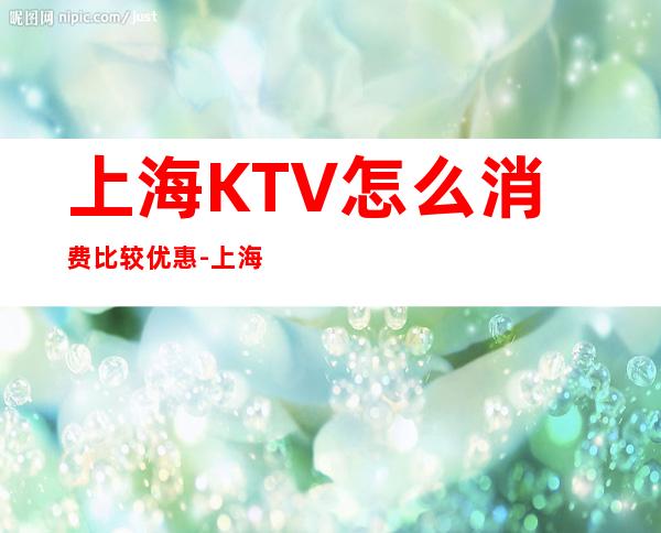 上海KTV怎么消费比较优惠-上海KTV预定咨询