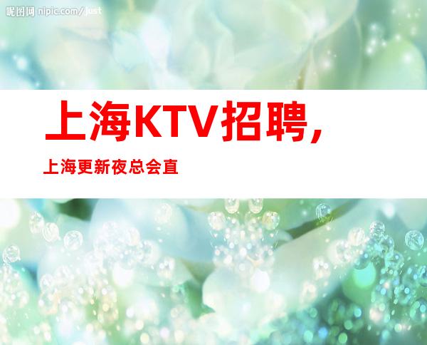 上海KTV招聘,上海更新夜总会直招信息,上海更高娱乐圈值得你加入