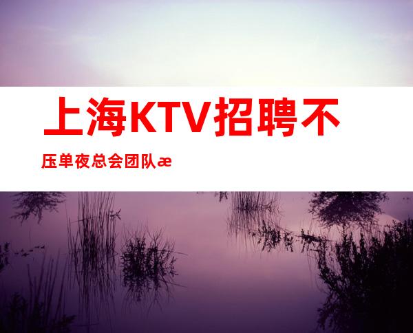 上海KTV招聘 不压单 夜总会团队招聘 上班稳定
