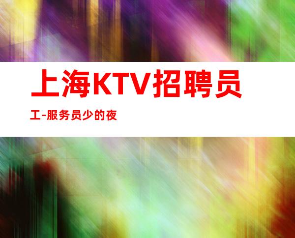 上海KTV招聘员工-服务员少的夜总会喂大你的格局