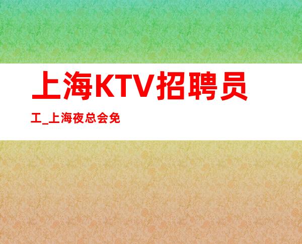 上海KTV招聘员工_上海夜总会免入职现结专业夜总会