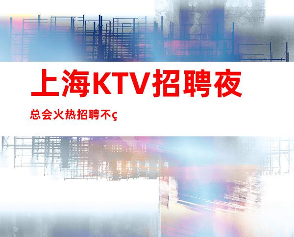 上海KTV招聘 夜总会火热招聘 不经历风雨,怎能见彩虹