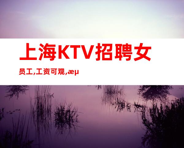上海KTV招聘女员工,工资可观,海闳国际正规商务会所