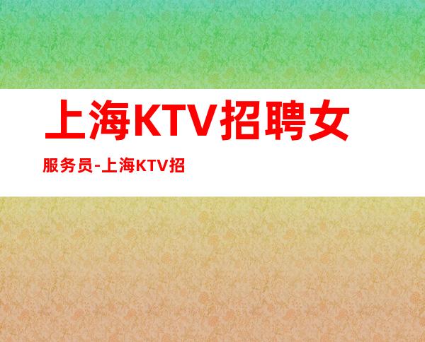 上海KTV招聘女服务员-上海KTV招聘薪资无杂费