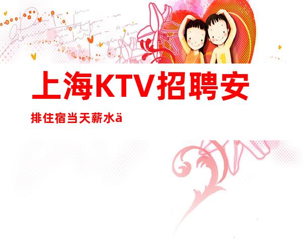 上海KTV招聘 安排住宿 当天薪水不低10为基本收入标准