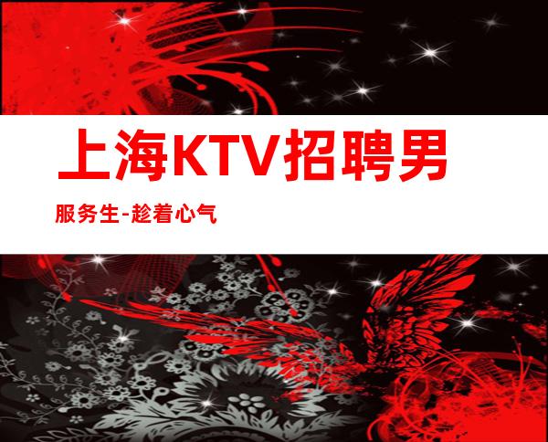 上海KTV招聘男服务生-趁着心气高想做什么赶紧做