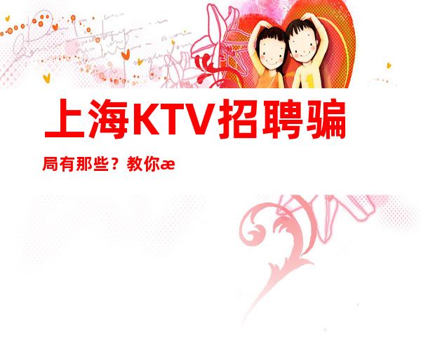 上海KTV招聘骗局有那些？教你怎么找到真实靠谱的KTV