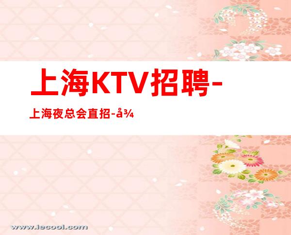 上海KTV招聘-上海夜总会直招-待遇福利优提供住宿