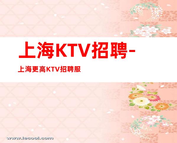 上海KTV招聘-上海更高KTV招聘服务员-生意一直火爆 无任何费