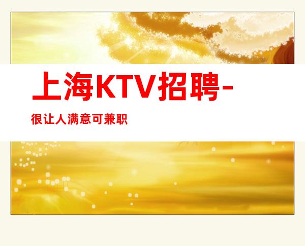 上海KTV招聘-很让人满意可兼职夜总会中介勿扰