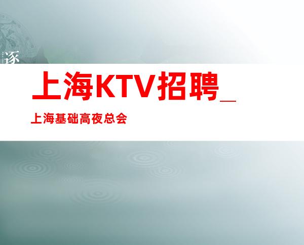 上海KTV招聘_上海基础高夜总会诚信会享受和利用