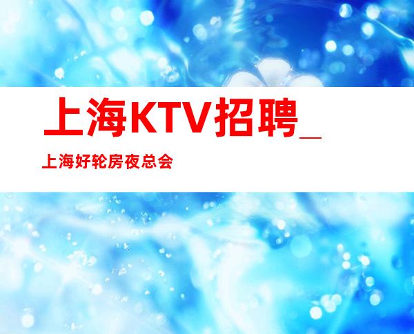 上海KTV招聘_上海好轮房夜总会更好公平不挑人
