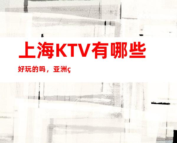 上海KTV有哪些好玩的吗,亚洲红馆商务会所服务态度好