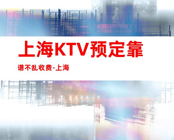 上海KTV预定靠谱不乱收费-上海夜总会KTV预订信息
