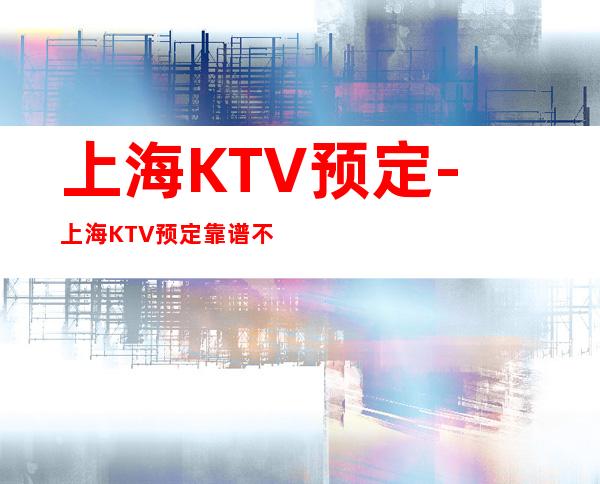上海KTV预定-上海KTV预定靠谱不乱收费