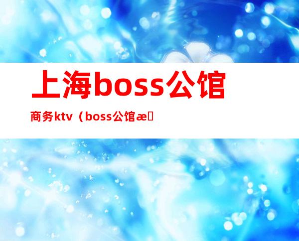 上海boss公馆商务ktv(boss公馆是干嘛的)