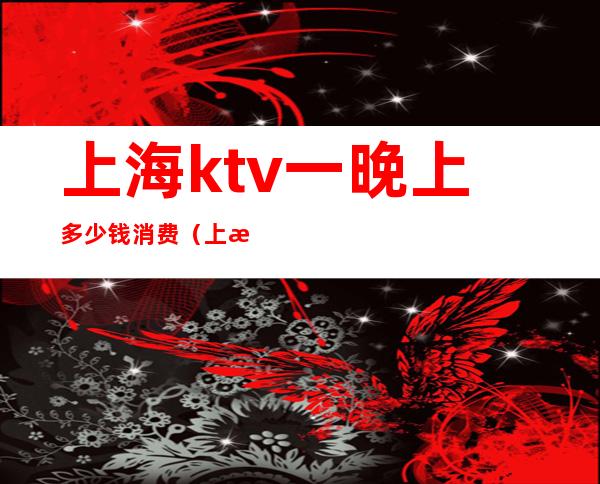 上海ktv一晚上多少钱消费(上海ktv小费一般多少钱)