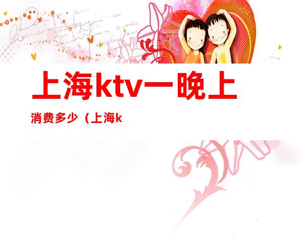 上海ktv一晚上消费多少(上海ktv一个月多少钱)