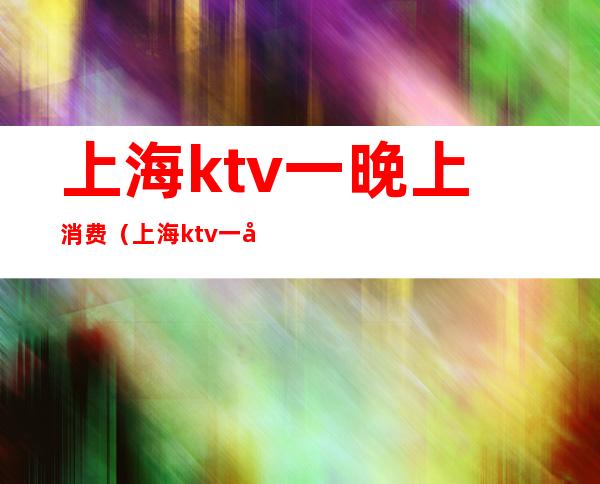 上海ktv一晚上消费（上海ktv一小时多少钱）