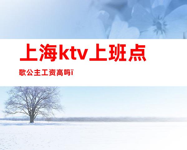 上海ktv上班点歌公主工资高吗（上海ktv公主是做什么的）