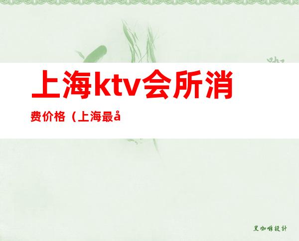 上海ktv会所消费价格(上海最大的ktv国际会所)