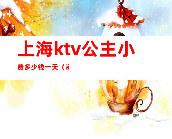 上海ktv公主小费多少钱一天(上海魔都ktv带公主消费标准)