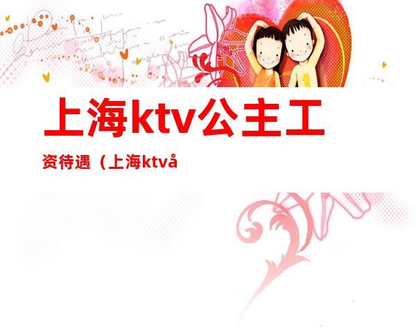 上海ktv公主工资待遇（上海ktv公主工资待遇多少）