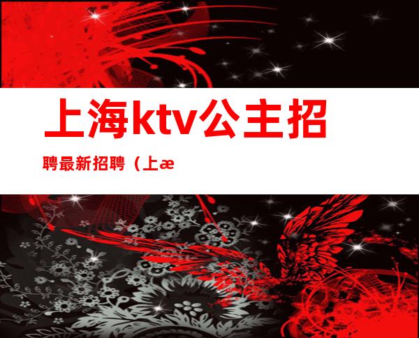 上海ktv公主招聘最新招聘(上海ktvdj公主招聘)