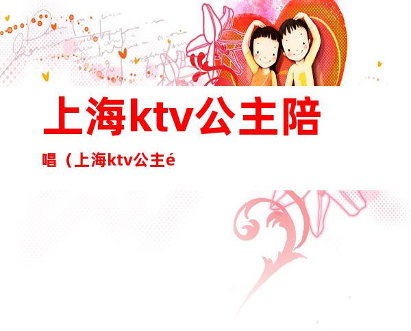 上海ktv公主陪唱(上海ktv公主陪唱招聘)