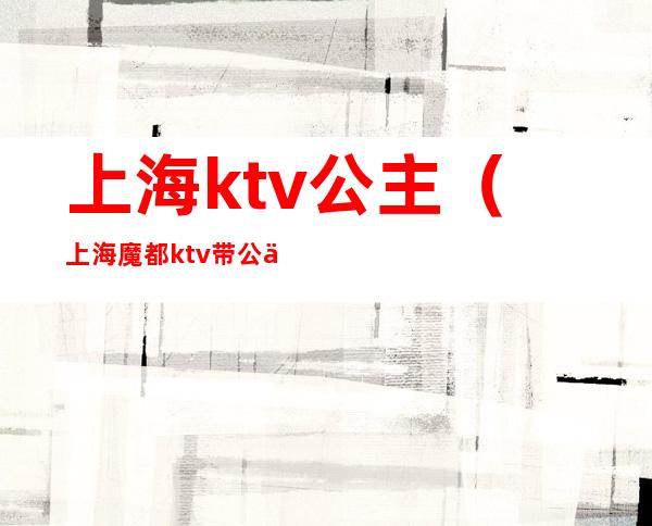 上海ktv公主(上海魔都ktv带公主消费标准)