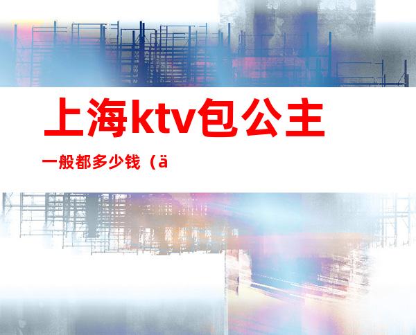 上海ktv包公主一般都多少钱(上海带公主的ktv有哪儿些)