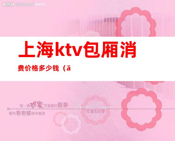 上海ktv包厢消费价格多少钱(上海最贵ktv价格是多少)