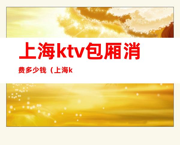 上海ktv包厢消费多少钱(上海ktv大包房价格)
