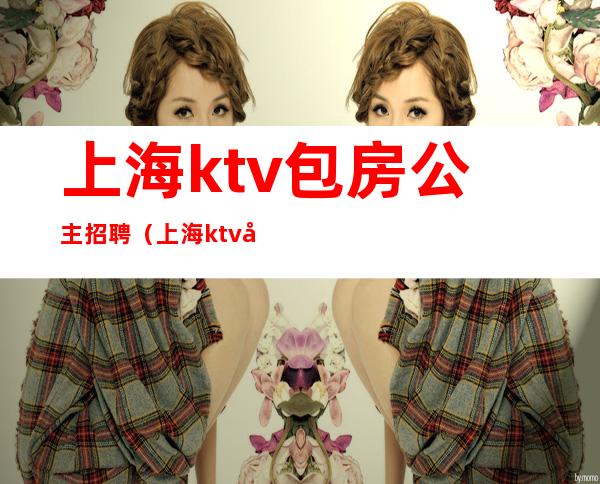 上海ktv包房公主招聘（上海ktv包公主一般都多少钱）