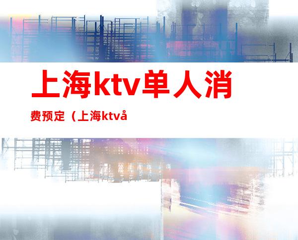 上海ktv单人消费预定(上海ktv单人消费预定)