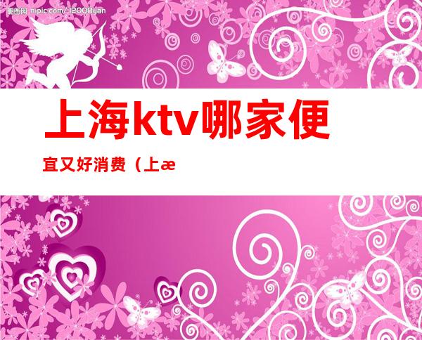 上海ktv哪家便宜又好消费(上海ktv哪家比较好)
