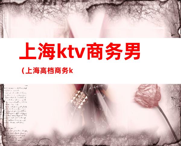 上海ktv商务男(上海高档商务ktv)