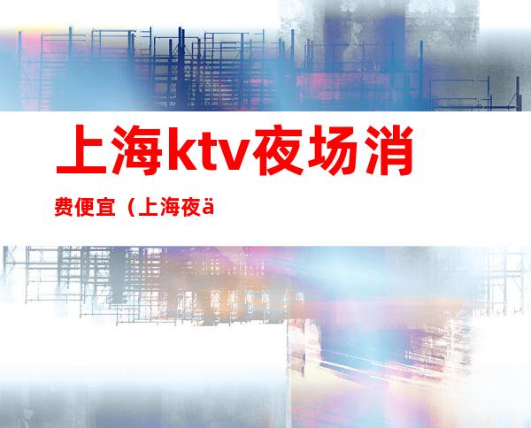 上海ktv夜场消费便宜(上海夜上海ktv)