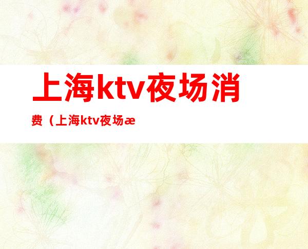 上海ktv夜场消费(上海ktv夜场消费多少)