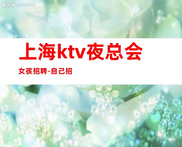 上海ktv夜总会女孩招聘-自己招人自己带-更高场所招聘